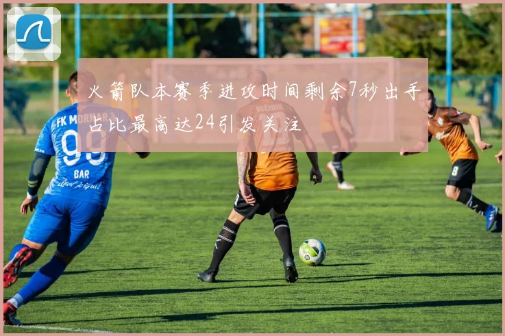 火箭队本赛季进攻时间剩余7秒出手占比最高达24引发关注