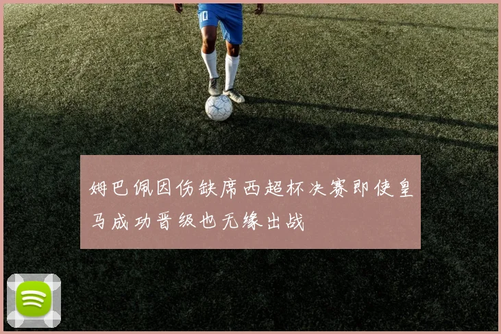 姆巴佩因伤缺席西超杯决赛即使皇马成功晋级也无缘出战