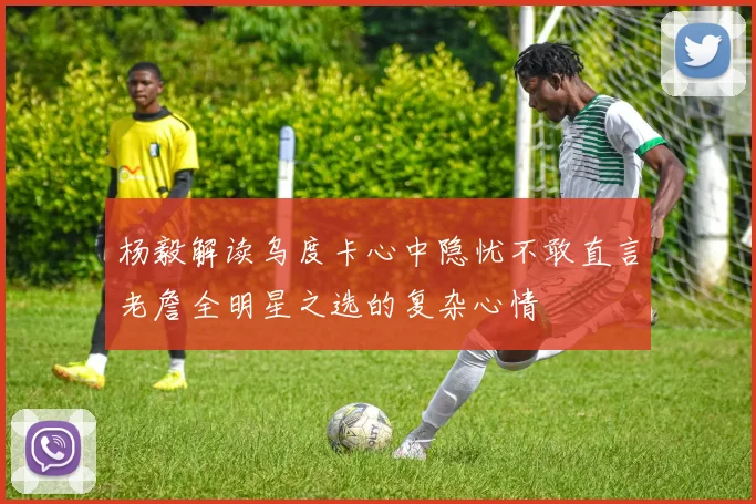 杨毅解读乌度卡心中隐忧不敢直言老詹全明星之选的复杂心情