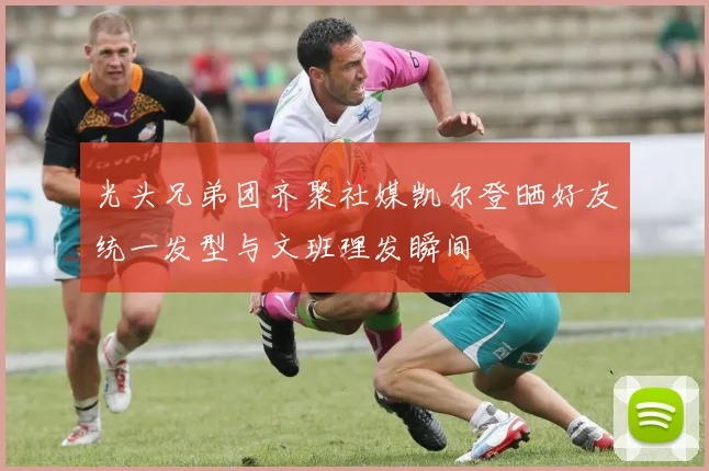 光头兄弟团齐聚社媒凯尔登晒好友统一发型与文班理发瞬间